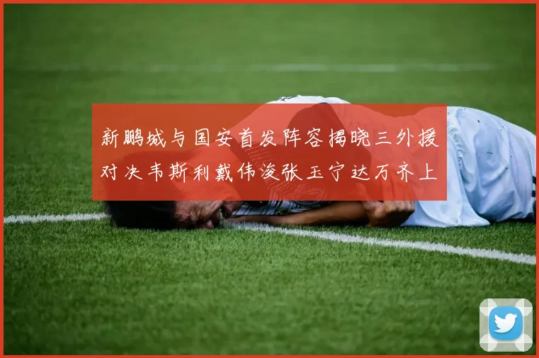 新鹏城与国安首发阵容揭晓三外援对决韦斯利戴伟浚张玉宁达万齐上阵