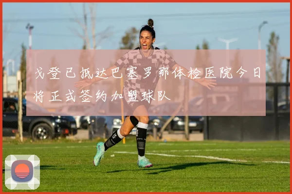 戈登已抵达巴塞罗那体检医院今日将正式签约加盟球队