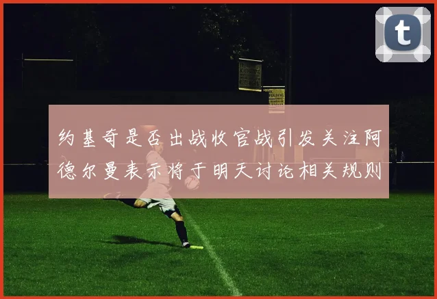 约基奇是否出战收官战引发关注阿德尔曼表示将于明天讨论相关规则