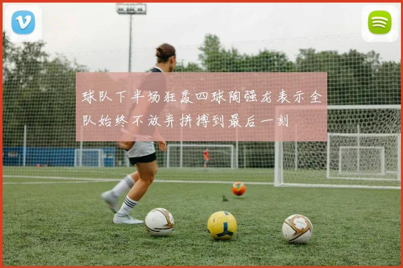 球队下半场狂轰四球陶强龙表示全队始终不放弃拼搏到最后一刻
