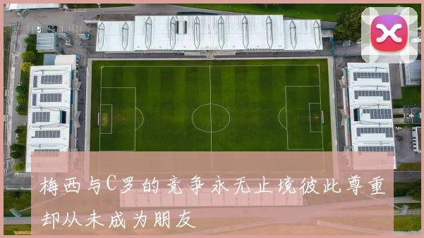 梅西与C罗的竞争永无止境彼此尊重却从未成为朋友