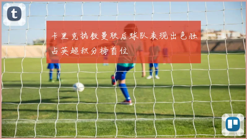 卡里克执教曼联后球队表现出色独占英超积分榜首位