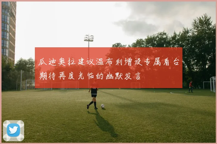 瓜迪奥拉建议温布利增设专属看台期待再度光临的幽默发言