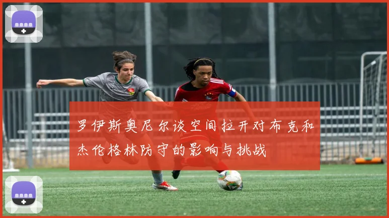 罗伊斯奥尼尔谈空间拉开对布克和杰伦格林防守的影响与挑战