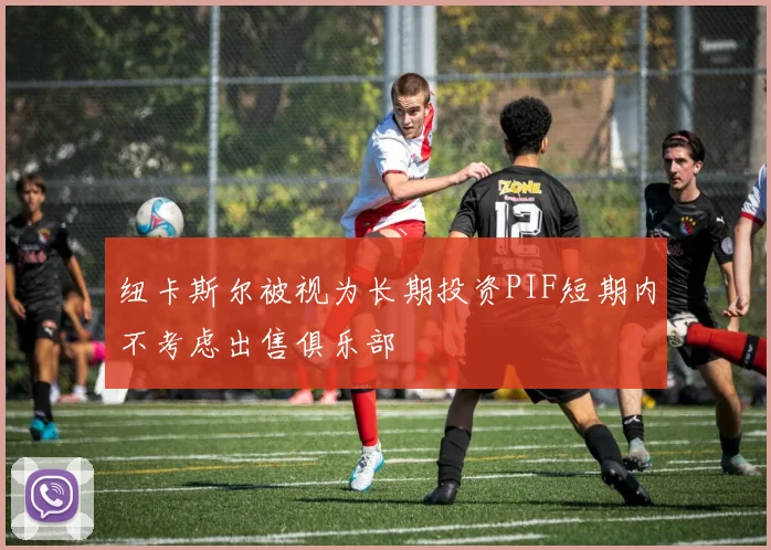 纽卡斯尔被视为长期投资PIF短期内不考虑出售俱乐部
