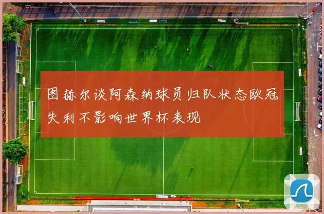图赫尔谈阿森纳球员归队状态欧冠失利不影响世界杯表现