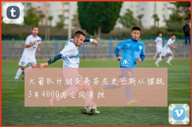 火箭队计划交易芬尼史密斯以摆脱3年4000万合同负担
