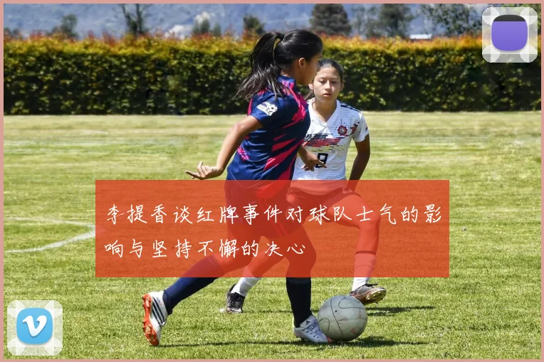 李提香谈红牌事件对球队士气的影响与坚持不懈的决心