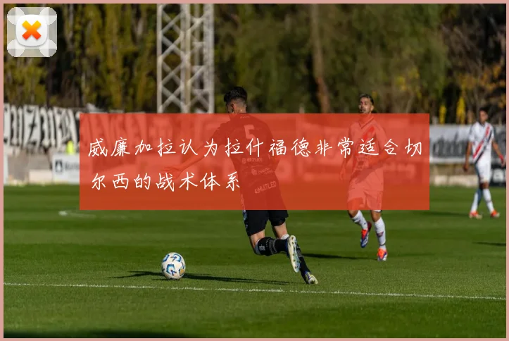 威廉加拉认为拉什福德非常适合切尔西的战术体系
