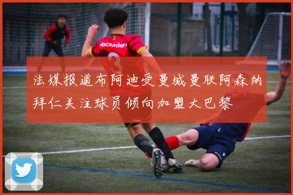 法媒报道布阿迪受曼城曼联阿森纳拜仁关注球员倾向加盟大巴黎