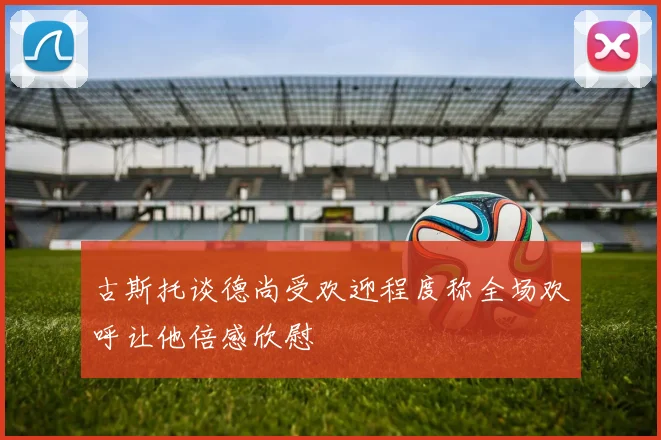 古斯托谈德尚受欢迎程度称全场欢呼让他倍感欣慰