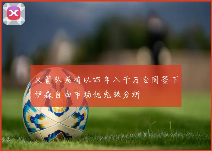 火箭队或将以四年八千万合同签下伊森自由市场优先级分析