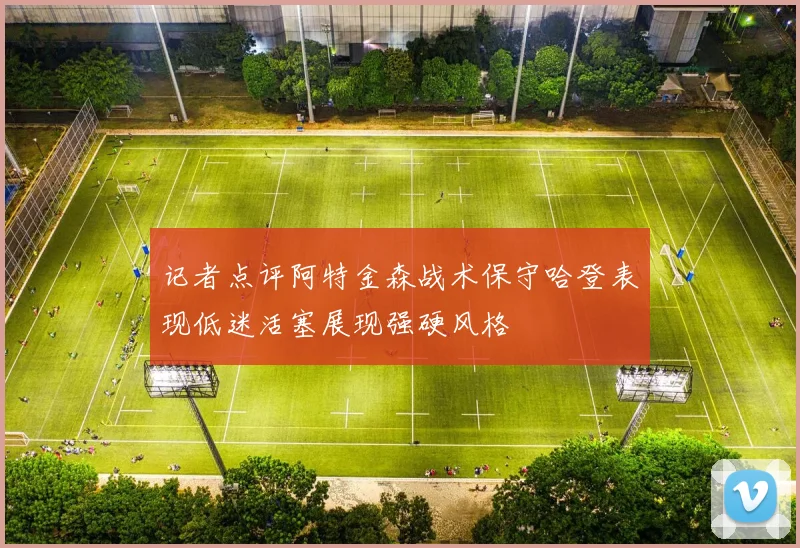 记者点评阿特金森战术保守哈登表现低迷活塞展现强硬风格