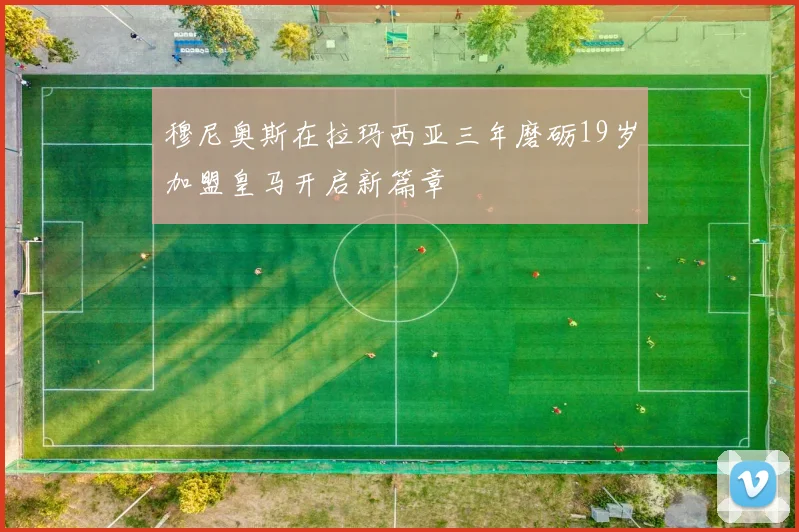 穆尼奥斯在拉玛西亚三年磨砺19岁加盟皇马开启新篇章