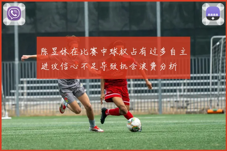 陈昱休在比赛中球权占有过多自主进攻信心不足导致机会浪费分析