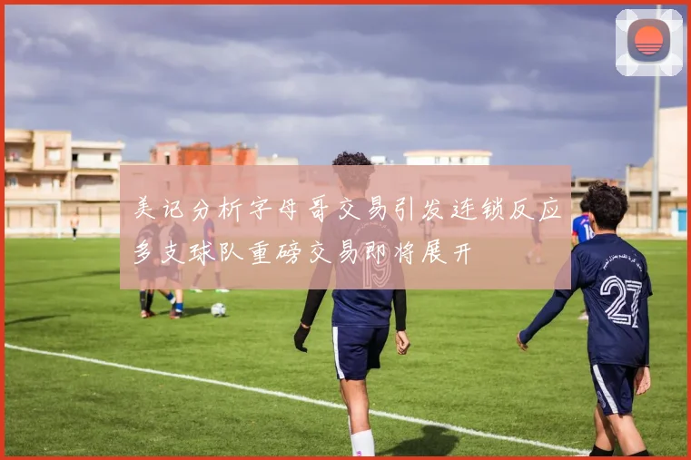 美记分析字母哥交易引发连锁反应多支球队重磅交易即将展开