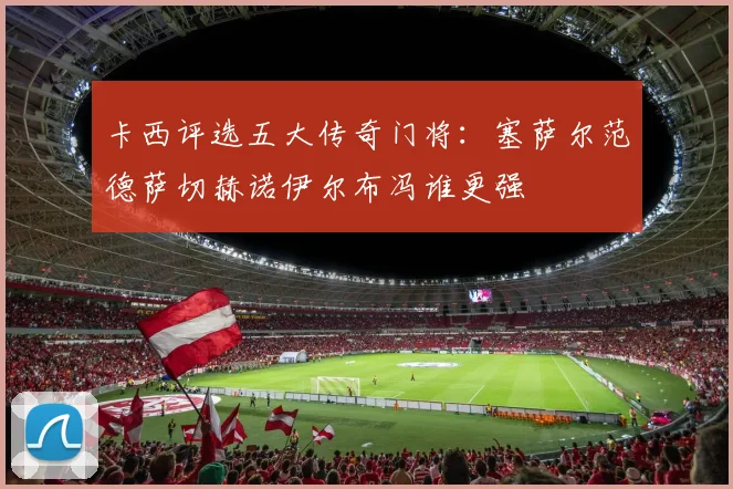 卡西评选五大传奇门将：塞萨尔范德萨切赫诺伊尔布冯谁更强
