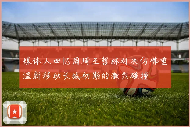 媒体人回忆周琦王哲林对决仿佛重温新移动长城初期的激烈碰撞