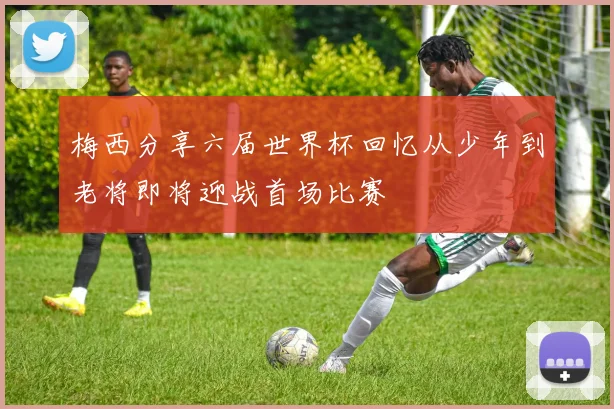 梅西分享六届世界杯回忆从少年到老将即将迎战首场比赛