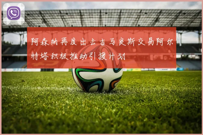 阿森纳再度出击吉马良斯交易阿尔特塔积极推动引援计划