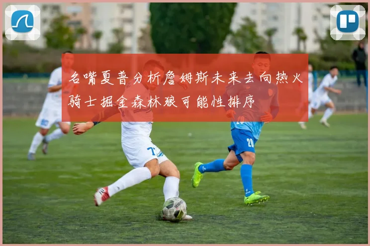 名嘴夏普分析詹姆斯未来去向热火骑士掘金森林狼可能性排序