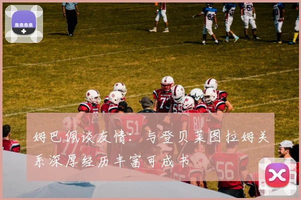 姆巴佩谈友情：与登贝莱图拉姆关系深厚经历丰富可成书